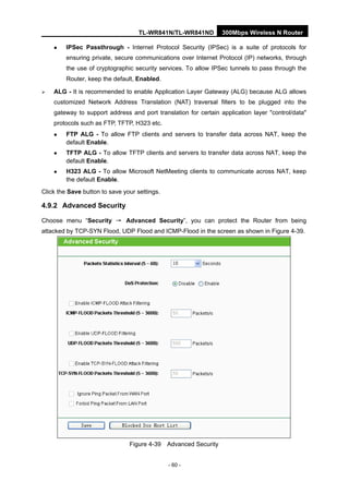 TL-WR841N/TL-WR841ND 300Mbps Wireless N Router
- 60 -
IPSec Passthrough - Internet Protocol Security (IPSec) is a suite of protocols for
ensuring private, secure communications over Internet Protocol (IP) networks, through
the use of cryptographic security services. To allow IPSec tunnels to pass through the
Router, keep the default, Enabled.
ALG - It is recommended to enable Application Layer Gateway (ALG) because ALG allows
customized Network Address Translation (NAT) traversal filters to be plugged into the
gateway to support address and port translation for certain application layer "control/data"
protocols such as FTP, TFTP, H323 etc.
FTP ALG - To allow FTP clients and servers to transfer data across NAT, keep the
default Enable.
TFTP ALG - To allow TFTP clients and servers to transfer data across NAT, keep the
default Enable.
H323 ALG - To allow Microsoft NetMeeting clients to communicate across NAT, keep
the default Enable.
Click the Save button to save your settings.
4.9.2 Advanced Security
Choose menu “Security → Advanced Security”, you can protect the Router from being
attacked by TCP-SYN Flood, UDP Flood and ICMP-Flood in the screen as shown in Figure 4-39.
Figure 4-39 Advanced Security
 