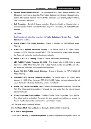 TL-WR841N/TL-WR841ND 300Mbps Wireless N Router
- 61 -
Packets Statistics Interval (5~60) - The default value is 10. Select a value between 5 and
60 seconds from the drop-down list. The Packets Statistics Interval value indicates the time
section of the packets statistics. The result of the statistics is used for analysis by SYN Flood,
UDP Flood and ICMP-Flood.
DoS Protection - Denial of Service protection. Check the Enable or Disable button to
enable or disable the DoS protection function. Only when it is enabled, will the flood filters be
enabled.
Note:
Dos Protection will take effect only when the Traffic Statistics in “System Tool → Traffic
Statistics” is enabled.
Enable ICMP-FLOOD Attack Filtering - Enable or Disable the ICMP-FLOOD Attack
Filtering.
ICMP-FLOOD Packets Threshold (5~3600) - The default value is 50. Enter a value
between 5 ~ 3600. When the current ICMP-FLOOD Packets number is beyond the set value,
the Router will startup the blocking function immediately.
Enable UDP-FLOOD Filtering - Enable or Disable the UDP-FLOOD Filtering.
UDP-FLOOD Packets Threshold (5~3600) - The default value is 500. Enter a value
between 5 ~ 3600. When the current UPD-FLOOD Packets number is beyond the set value,
the Router will startup the blocking function immediately.
Enable TCP-SYN-FLOOD Attack Filtering - Enable or Disable the TCP-SYN-FLOOD
Attack Filtering.
TCP-SYN-FLOOD Packets Threshold (5~3600) - The default value is 50. Enter a value
between 5 ~ 3600. When the current TCP-SYN-FLOOD Packets numbers is beyond the set
value, the Router will startup the blocking function immediately.
Ignore Ping Packet From WAN Port - Enable or Disable Ignore Ping Packet From WAN
Port. The default setting is disabled. If enabled, the ping packet from the Internet cannot
access the Router.
Forbid Ping Packet From LAN Port - Enable or Disable Forbid Ping Packet From LAN Port.
The default setting is disabled. If enabled, the ping packet from LAN cannot access the
Router. This function can be used to defend against some viruses.
Click the Save button to save the settings.
Click the Blocked DoS Host List button to display the DoS host table by blocking.
4.9.3 Local Management
Choose menu “Security → Local Management”, you can configure the management rule in the
 