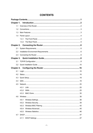 CONTENTS
Package Contents.....................................................................................................1
Chapter 1. Introduction.........................................................................................2
1.1 Overview of the Router...............................................................................................2
1.2 Conventions ...............................................................................................................3
1.3 Main Features ............................................................................................................3
1.4 Panel Layout ..............................................................................................................4
1.4.1 The Front Panel..............................................................................................4
1.4.2 The Rear Panel ..............................................................................................5
Chapter 2. Connecting the Router.......................................................................6
2.1 System Requirements................................................................................................6
2.2 Installation Environment Requirements......................................................................6
2.3 Connecting the Router ...............................................................................................6
Chapter 3. Quick Installation Guide.....................................................................8
3.1 TCP/IP Configuration .................................................................................................8
3.2 Quick Installation Guide ...........................................................................................10
Chapter 4. Configuring the Router ....................................................................16
4.1 Login ........................................................................................................................16
4.2 Status .......................................................................................................................16
4.3 Quick Setup..............................................................................................................18
4.4 QSS..........................................................................................................................18
4.5 Network....................................................................................................................25
4.5.1 LAN ..............................................................................................................25
4.5.2 WAN .............................................................................................................25
4.5.3 MAC Clone ...................................................................................................35
4.6 Wireless ...................................................................................................................36
4.6.1 Wireless Settings..........................................................................................36
4.6.2 Wireless Security..........................................................................................39
4.6.3 Wireless MAC Filtering .................................................................................42
4.6.4 Wireless Advanced .......................................................................................45
4.6.5 Wireless Statistics.........................................................................................46
4.7 DHCP.......................................................................................................................47
4.7.1 DHCP Settings .............................................................................................47
- I -
 