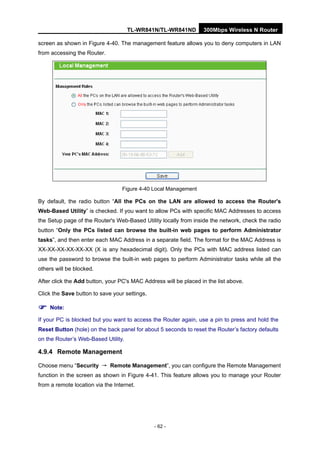 TL-WR841N/TL-WR841ND 300Mbps Wireless N Router
- 62 -
screen as shown in Figure 4-40. The management feature allows you to deny computers in LAN
from accessing the Router.
Figure 4-40 Local Management
By default, the radio button “All the PCs on the LAN are allowed to access the Router's
Web-Based Utility” is checked. If you want to allow PCs with specific MAC Addresses to access
the Setup page of the Router's Web-Based Utility locally from inside the network, check the radio
button “Only the PCs listed can browse the built-in web pages to perform Administrator
tasks”, and then enter each MAC Address in a separate field. The format for the MAC Address is
XX-XX-XX-XX-XX-XX (X is any hexadecimal digit). Only the PCs with MAC address listed can
use the password to browse the built-in web pages to perform Administrator tasks while all the
others will be blocked.
After click the Add button, your PC's MAC Address will be placed in the list above.
Click the Save button to save your settings.
Note:
If your PC is blocked but you want to access the Router again, use a pin to press and hold the
Reset Button (hole) on the back panel for about 5 seconds to reset the Router’s factory defaults
on the Router’s Web-Based Utility.
4.9.4 Remote Management
Choose menu “Security → Remote Management”, you can configure the Remote Management
function in the screen as shown in Figure 4-41. This feature allows you to manage your Router
from a remote location via the Internet.
 