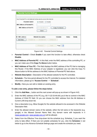 TL-WR841N/TL-WR841ND 300Mbps Wireless N Router
- 64 -
Figure 4-42 Parental Control Settings
Parental Control - Check Enable if you want this function to take effect, otherwise check
Disable.
MAC Address of Parental PC - In this field, enter the MAC address of the controlling PC, or
you can make use of the Copy To Above button below.
MAC Address of Your PC - This field displays the MAC address of the PC that is managing
this Router. If the MAC Address of your adapter is registered, you can click the Copy To
Above button to fill this address to the MAC Address of Parental PC field above.
Website Description - Description of the allowed website for the PC controlled.
Schedule - The time period allowed for the PC controlled to access the Internet. For detailed
information, please go to “Access Control → Schedule”.
Modify - Here you can edit or delete an existing entry.
To add a new entry, please follow the steps below.
1. Click the Add New… button and the next screen will pop-up as shown in Figure 4-43.
2. Enter the MAC address of the PC (e.g. 00-11-22-33-44-AA) you’d like to control in the MAC
Address of Child PC field. Or you can choose the MAC address from the All Address in
Current LAN drop-down list.
3. Give a description (e.g. Allow Google) for the website allowed to be accessed in the Website
Description field.
4. Enter the allowed domain name of the website, either the full name or the keywords (e.g.
google) in the Allowed Domain Name field. Any domain name with keywords in it
(www.google.com, www.google.com.cn) will be allowed.
5. Select from the Effective Time drop-down list the schedule (e.g. Schedule_1) you want the
entry to take effect. If there are not suitable schedules for you, click the Schedule in red
below to go to the Advance Schedule Settings page and create the schedule you need.
 