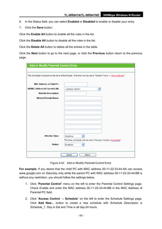 TL-WR841N/TL-WR841ND 300Mbps Wireless N Router
- 65 -
6. In the Status field, you can select Enabled or Disabled to enable or disable your entry.
7. Click the Save button.
Click the Enable All button to enable all the rules in the list.
Click the Disable All button to disable all the rules in the list.
Click the Delete All button to delete all the entries in the table.
Click the Next button to go to the next page, or click the Previous button return to the previous
page.
Figure 4-43 Add or Modify Parental Control Entry
For example: If you desire that the child PC with MAC address 00-11-22-33-44-AA can access
www.google.com on Saturday only while the parent PC with MAC address 00-11-22-33-44-BB is
without any restriction, you should follow the settings below.
1. Click “Parental Control” menu on the left to enter the Parental Control Settings page.
Check Enable and enter the MAC address 00-11-22-33-44-BB in the MAC Address of
Parental PC field.
2. Click “Access Control → Schedule” on the left to enter the Schedule Settings page.
Click Add New... button to create a new schedule with Schedule Description is
Schedule_1, Day is Sat and Time is all day-24 hours.
 