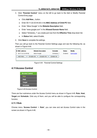 TL-WR841N/TL-WR841ND 300Mbps Wireless N Router
- 66 -
3. Click “Parental Control” menu on the left to go back to the Add or Modify Parental
Control Entry page:
Click Add New... button.
Enter 00-11-22-33-44-AA in the MAC Address of Child PC field.
Enter “Allow Google” in the Website Description field.
Enter “www.google.com” in the Allowed Domain Name field.
Select “Schedule_1” you create just now from the Effective Time drop-down list.
In Status field, select Enable.
4. Click Save to complete the settings.
Then you will go back to the Parental Control Settings page and see the following list, as
shown in Figure 4-44.
Figure 4-44 Parental Control Settings
4.11Access Control
Figure 4-45 Access Control
There are four submenus under the Access Control menu as shown in Figure 4-45: Rule, Host,
Target and Schedule. Click any of them, and you will be able to configure the corresponding
function.
4.11.1 Rule
Choose menu “Access Control → Rule”, you can view and set Access Control rules in the
screen as shown in Figure 4-46.
 