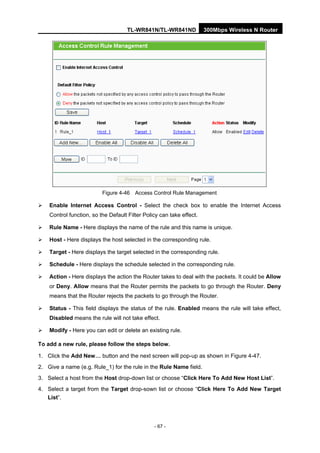 TL-WR841N/TL-WR841ND 300Mbps Wireless N Router
- 67 -
Figure 4-46 Access Control Rule Management
Enable Internet Access Control - Select the check box to enable the Internet Access
Control function, so the Default Filter Policy can take effect.
Rule Name - Here displays the name of the rule and this name is unique.
Host - Here displays the host selected in the corresponding rule.
Target - Here displays the target selected in the corresponding rule.
Schedule - Here displays the schedule selected in the corresponding rule.
Action - Here displays the action the Router takes to deal with the packets. It could be Allow
or Deny. Allow means that the Router permits the packets to go through the Router. Deny
means that the Router rejects the packets to go through the Router.
Status - This field displays the status of the rule. Enabled means the rule will take effect,
Disabled means the rule will not take effect.
Modify - Here you can edit or delete an existing rule.
To add a new rule, please follow the steps below.
1. Click the Add New… button and the next screen will pop-up as shown in Figure 4-47.
2. Give a name (e.g. Rule_1) for the rule in the Rule Name field.
3. Select a host from the Host drop-down list or choose “Click Here To Add New Host List”.
4. Select a target from the Target drop-sown list or choose “Click Here To Add New Target
List”.
 