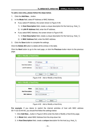 TL-WR841N/TL-WR841ND 300Mbps Wireless N Router
- 70 -
To add a new entry, please follow the steps below.
1. Click the Add New… button.
2. In the Mode field, select IP Address or MAC Address.
If you select IP Address, the screen shown is Figure 4-49.
1) In Host Description field, create a unique description for the host (e.g. Host_1).
2) In LAN IP Address field, enter the IP address.
If you select MAC Address, the screen shown is Figure 4-50.
1) In Host Description field, create a unique description for the host (e.g. Host_1).
2) In MAC Address field, enter the MAC address.
3. Click the Save button to complete the settings.
Click the Delete All button to delete all the entries in the table.
Click the Next button to go to the next page, or click the Previous button return to the previous
page.
Figure 4-49 Add or Modify a Host Entry
Figure 4-50 Add or Modify a Host Entry
For example: If you desire to restrict the internet activities of host with MAC address
00-11-22-33-44-AA, you should first follow the settings below:
1. Click Add New... button in Figure 4-48 to enter the Add or Modify a Host Entry page.
2. In Mode field, select MAC Address from the drop-down list.
3. In Host Description field, create a unique description for the host (e.g. Host_1).
 