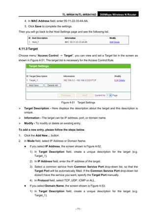 TL-WR841N/TL-WR841ND 300Mbps Wireless N Router
- 71 -
4. In MAC Address field, enter 00-11-22-33-44-AA.
5. Click Save to complete the settings.
Then you will go back to the Host Settings page and see the following list.
4.11.3 Target
Choose menu “Access Control → Target”, you can view and set a Target list in the screen as
shown in Figure 4-51. The target list is necessary for the Access Control Rule.
Figure 4-51 Target Settings
Target Description - Here displays the description about the target and this description is
unique.
Information - The target can be IP address, port, or domain name.
Modify - To modify or delete an existing entry.
To add a new entry, please follow the steps below.
1. Click the Add New… button.
2. In Mode field, select IP Address or Domain Name.
If you select IP Address, the screen shown is Figure 4-52.
1) In Target Description field, create a unique description for the target (e.g.
Target_1).
2) In IP Address field, enter the IP address of the target.
3) Select a common service from Common Service Port drop-down list, so that the
Target Port will be automatically filled. If the Common Service Port drop-down list
doesn’t have the service you want, specify the Target Port manually.
4) In Protocol field, select TCP, UDP, ICMP or ALL.
If you select Domain Name, the screen shown is Figure 4-53.
1) In Target Description field, create a unique description for the target (e.g.
Target_1).
 
