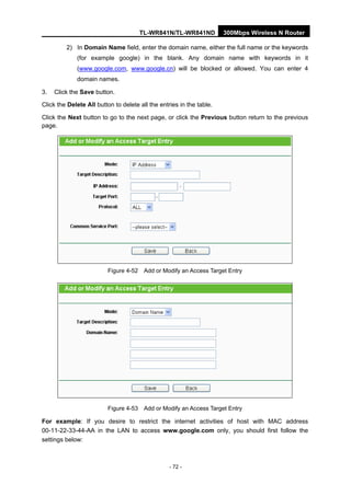 TL-WR841N/TL-WR841ND 300Mbps Wireless N Router
- 72 -
2) In Domain Name field, enter the domain name, either the full name or the keywords
(for example google) in the blank. Any domain name with keywords in it
(www.google.com, www.google.cn) will be blocked or allowed. You can enter 4
domain names.
3. Click the Save button.
Click the Delete All button to delete all the entries in the table.
Click the Next button to go to the next page, or click the Previous button return to the previous
page.
Figure 4-52 Add or Modify an Access Target Entry
Figure 4-53 Add or Modify an Access Target Entry
For example: If you desire to restrict the internet activities of host with MAC address
00-11-22-33-44-AA in the LAN to access www.google.com only, you should first follow the
settings below:
 