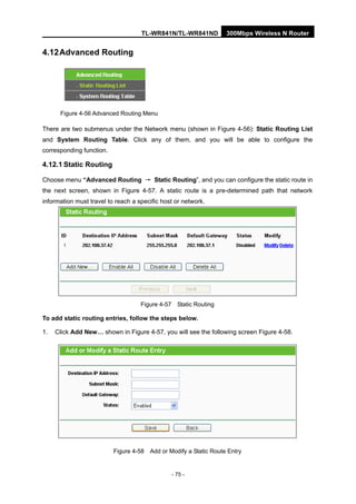 TL-WR841N/TL-WR841ND 300Mbps Wireless N Router
- 75 -
4.12Advanced Routing
Figure 4-56 Advanced Routing Menu
There are two submenus under the Network menu (shown in Figure 4-56): Static Routing List
and System Routing Table. Click any of them, and you will be able to configure the
corresponding function.
4.12.1 Static Routing
Choose menu “Advanced Routing → Static Routing”, and you can configure the static route in
the next screen, shown in Figure 4-57. A static route is a pre-determined path that network
information must travel to reach a specific host or network.
Figure 4-57 Static Routing
To add static routing entries, follow the steps below.
1. Click Add New… shown in Figure 4-57, you will see the following screen Figure 4-58.
Figure 4-58 Add or Modify a Static Route Entry
 