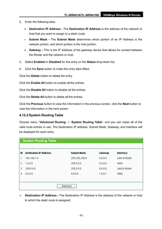TL-WR841N/TL-WR841ND 300Mbps Wireless N Router
- 76 -
2. Enter the following data.
Destination IP Address - The Destination IP Address is the address of the network or
host that you want to assign to a static route.
Subnet Mask - The Subnet Mask determines which portion of an IP Address is the
network portion, and which portion is the host portion.
Gateway - This is the IP Address of the gateway device that allows for contact between
the Router and the network or host.
3. Select Enabled or Disabled for this entry on the Status drop-down list.
4. Click the Save button to make the entry take effect.
Click the Delete button to delete the entry.
Click the Enable All button to enable all the entries.
Click the Disable All button to disable all the entries.
Click the Delete All button to delete all the entries.
Click the Previous button to view the information in the previous screen, click the Next button to
view the information in the next screen.
4.12.2 System Routing Table
Choose menu “Advanced Routing → System Routing Table”, and you can views all of the
valid route entries in use. The Destination IP address, Subnet Mask, Gateway, and Interface will
be displayed for each entry.
Destination IP Address - The Destination IP Address is the address of the network or host
to which the static route is assigned.
 