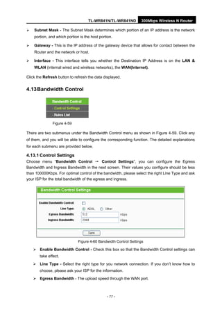 TL-WR841N/TL-WR841ND 300Mbps Wireless N Router
- 77 -
Subnet Mask - The Subnet Mask determines which portion of an IP address is the network
portion, and which portion is the host portion.
Gateway - This is the IP address of the gateway device that allows for contact between the
Router and the network or host.
Interface - This interface tells you whether the Destination IP Address is on the LAN &
WLAN (internal wired and wireless networks), the WAN(Internet).
Click the Refresh button to refresh the data displayed.
4.13Bandwidth Control
Figure 4-59
There are two submenus under the Bandwidth Control menu as shown in Figure 4-59. Click any
of them, and you will be able to configure the corresponding function. The detailed explanations
for each submenu are provided below.
4.13.1 Control Settings
Choose menu “Bandwidth Control → Control Settings”, you can configure the Egress
Bandwidth and Ingress Bandwidth in the next screen. Their values you configure should be less
than 100000Kbps. For optimal control of the bandwidth, please select the right Line Type and ask
your ISP for the total bandwidth of the egress and ingress.
Figure 4-60 Bandwidth Control Settings
Enable Bandwidth Control - Check this box so that the Bandwidth Control settings can
take effect.
Line Type - Select the right type for you network connection. If you don’t know how to
choose, please ask your ISP for the information.
Egress Bandwidth - The upload speed through the WAN port.
 