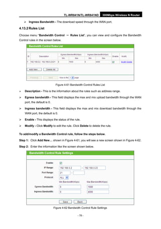 TL-WR841N/TL-WR841ND 300Mbps Wireless N Router
- 78 -
Ingress Bandwidth - The download speed through the WAN port.
4.13.2 Rules List
Choose menu “Bandwidth Control → Rules List”, you can view and configure the Bandwidth
Control rules in the screen below.
Figure 4-61 Bandwidth Control Rules List
Description - This is the information about the rules such as address range.
Egress bandwidth - This field displays the max and mix upload bandwidth through the WAN
port, the default is 0.
Ingress bandwidth - This field displays the max and mix download bandwidth through the
WAN port, the default is 0.
Enable - This displays the status of the rule.
Modify - Click Modify to edit the rule. Click Delete to delete the rule.
To add/modify a Bandwidth Control rule, follow the steps below.
Step 1: Click Add New… shown in Figure 4-61, you will see a new screen shown in Figure 4-62.
Step 2: Enter the information like the screen shown below.
Figure 4-62 Bandwidth Control Rule Settings
 