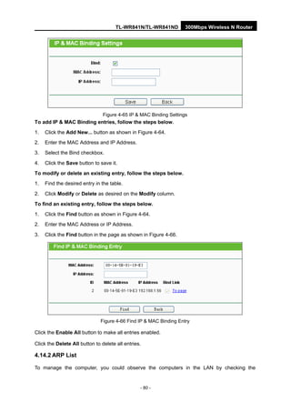 TL-WR841N/TL-WR841ND 300Mbps Wireless N Router
- 80 -
Figure 4-65 IP & MAC Binding Settings
To add IP & MAC Binding entries, follow the steps below.
1. Click the Add New... button as shown in Figure 4-64.
2. Enter the MAC Address and IP Address.
3. Select the Bind checkbox.
4. Click the Save button to save it.
To modify or delete an existing entry, follow the steps below.
1. Find the desired entry in the table.
2. Click Modify or Delete as desired on the Modify column.
To find an existing entry, follow the steps below.
1. Click the Find button as shown in Figure 4-64.
2. Enter the MAC Address or IP Address.
3. Click the Find button in the page as shown in Figure 4-66.
Figure 4-66 Find IP & MAC Binding Entry
Click the Enable All button to make all entries enabled.
Click the Delete All button to delete all entries.
4.14.2 ARP List
To manage the computer, you could observe the computers in the LAN by checking the
 