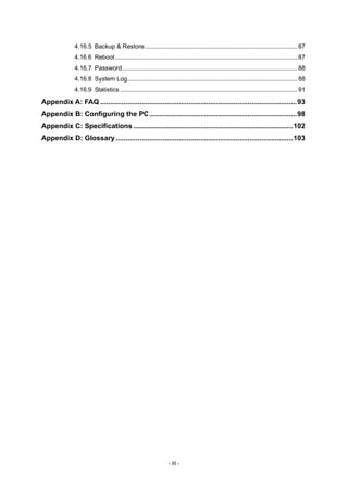 4.16.5 Backup & Restore.........................................................................................87
4.16.6 Reboot..........................................................................................................87
4.16.7 Password......................................................................................................88
4.16.8 System Log...................................................................................................88
4.16.9 Statistics .......................................................................................................91
Appendix A: FAQ ....................................................................................................93
Appendix B: Configuring the PC...........................................................................98
Appendix C: Specifications .................................................................................102
Appendix D: Glossary ..........................................................................................103
- III -
 