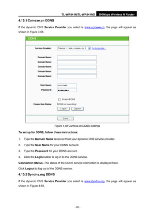 TL-WR841N/TL-WR841ND 300Mbps Wireless N Router
- 82 -
4.15.1 Comexe.cn DDNS
If the dynamic DNS Service Provider you select is www.comexe.cn, the page will appear as
shown in Figure 4-68.
Figure 4-68 Comexe.cn DDNS Settings
To set up for DDNS, follow these instructions:
1. Type the Domain Name received from your dynamic DNS service provider.
2. Type the User Name for your DDNS account.
3. Type the Password for your DDNS account.
4. Click the Login button to log in to the DDNS service.
Connection Status -The status of the DDNS service connection is displayed here.
Click Logout to log out of the DDNS service.
4.15.2 Dyndns.org DDNS
If the dynamic DNS Service Provider you select is www.dyndns.org, the page will appear as
shown in Figure 4-69.
 
