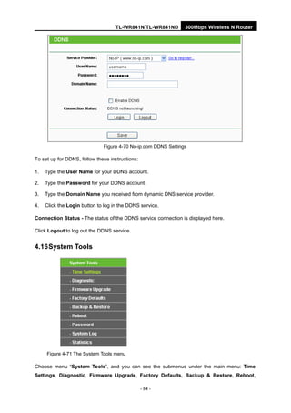 TL-WR841N/TL-WR841ND 300Mbps Wireless N Router
- 84 -
Figure 4-70 No-ip.com DDNS Settings
To set up for DDNS, follow these instructions:
1. Type the User Name for your DDNS account.
2. Type the Password for your DDNS account.
3. Type the Domain Name you received from dynamic DNS service provider.
4. Click the Login button to log in the DDNS service.
Connection Status - The status of the DDNS service connection is displayed here.
Click Logout to log out the DDNS service.
4.16System Tools
Figure 4-71 The System Tools menu
Choose menu “System Tools”, and you can see the submenus under the main menu: Time
Settings, Diagnostic, Firmware Upgrade, Factory Defaults, Backup & Restore, Reboot,
 
