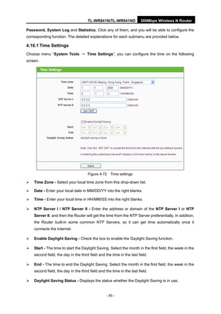 TL-WR841N/TL-WR841ND 300Mbps Wireless N Router
- 85 -
Password, System Log and Statistics. Click any of them, and you will be able to configure the
corresponding function. The detailed explanations for each submenu are provided below.
4.16.1 Time Settings
Choose menu “System Tools → Time Settings”, you can configure the time on the following
screen.
Figure 4-72 Time settings
Time Zone - Select your local time zone from this drop-down list.
Date - Enter your local date in MM/DD/YY into the right blanks.
Time - Enter your local time in HH/MM/SS into the right blanks.
NTP Server I / NTP Server II - Enter the address or domain of the NTP Server I or NTP
Server II, and then the Router will get the time from the NTP Server preferentially. In addition,
the Router built-in some common NTP Servers, so it can get time automatically once it
connects the Internet.
Enable Daylight Saving - Check the box to enable the Daylight Saving function.
Start - The time to start the Daylight Saving. Select the month in the first field, the week in the
second field, the day in the third field and the time in the last field.
End - The time to end the Daylight Saving. Select the month in the first field, the week in the
second field, the day in the third field and the time in the last field.
Daylight Saving Status - Displays the status whether the Daylight Saving is in use.
 