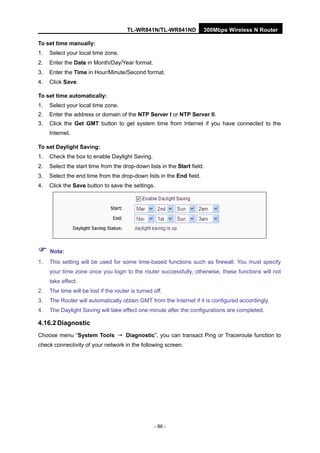 TL-WR841N/TL-WR841ND 300Mbps Wireless N Router
- 86 -
To set time manually:
1. Select your local time zone.
2. Enter the Date in Month/Day/Year format.
3. Enter the Time in Hour/Minute/Second format.
4. Click Save.
To set time automatically:
1. Select your local time zone.
2. Enter the address or domain of the NTP Server I or NTP Server II.
3. Click the Get GMT button to get system time from Internet if you have connected to the
Internet.
To set Daylight Saving:
1. Check the box to enable Daylight Saving.
2. Select the start time from the drop-down lists in the Start field.
3. Select the end time from the drop-down lists in the End field.
4. Click the Save button to save the settings.
Note:
1. This setting will be used for some time-based functions such as firewall. You must specify
your time zone once you login to the router successfully, otherwise, these functions will not
take effect.
2. The time will be lost if the router is turned off.
3. The Router will automatically obtain GMT from the Internet if it is configured accordingly.
4. The Daylight Saving will take effect one minute after the configurations are completed.
4.16.2 Diagnostic
Choose menu “System Tools → Diagnostic”, you can transact Ping or Traceroute function to
check connectivity of your network in the following screen.
 