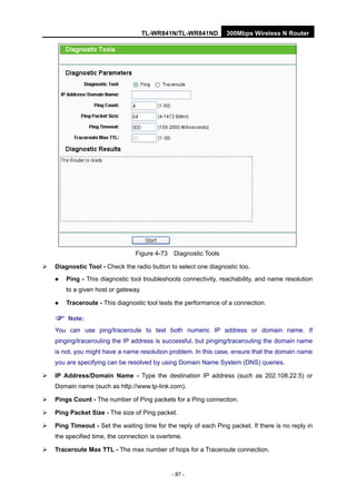 TL-WR841N/TL-WR841ND 300Mbps Wireless N Router
- 87 -
Figure 4-73 Diagnostic Tools
Diagnostic Tool - Check the radio button to select one diagnostic too.
Ping - This diagnostic tool troubleshoots connectivity, reachability, and name resolution
to a given host or gateway.
Traceroute - This diagnostic tool tests the performance of a connection.
Note:
You can use ping/traceroute to test both numeric IP address or domain name. If
pinging/tracerouting the IP address is successful, but pinging/tracerouting the domain name
is not, you might have a name resolution problem. In this case, ensure that the domain name
you are specifying can be resolved by using Domain Name System (DNS) queries.
IP Address/Domain Name - Type the destination IP address (such as 202.108.22.5) or
Domain name (such as http://www.tp-link.com).
Pings Count - The number of Ping packets for a Ping connection.
Ping Packet Size - The size of Ping packet.
Ping Timeout - Set the waiting time for the reply of each Ping packet. If there is no reply in
the specified time, the connection is overtime.
Traceroute Max TTL - The max number of hops for a Traceroute connection.
 