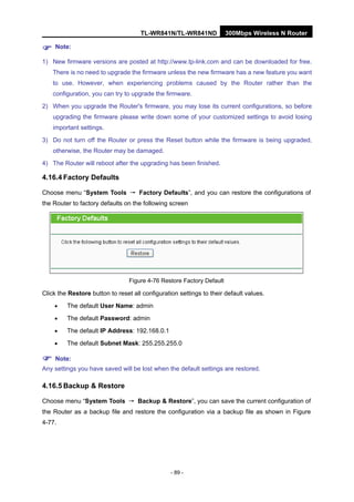TL-WR841N/TL-WR841ND 300Mbps Wireless N Router
- 89 -
Note:
1) New firmware versions are posted at http://www.tp-link.com and can be downloaded for free.
There is no need to upgrade the firmware unless the new firmware has a new feature you want
to use. However, when experiencing problems caused by the Router rather than the
configuration, you can try to upgrade the firmware.
2) When you upgrade the Router's firmware, you may lose its current configurations, so before
upgrading the firmware please write down some of your customized settings to avoid losing
important settings.
3) Do not turn off the Router or press the Reset button while the firmware is being upgraded,
otherwise, the Router may be damaged.
4) The Router will reboot after the upgrading has been finished.
4.16.4 Factory Defaults
Choose menu “System Tools → Factory Defaults”, and you can restore the configurations of
the Router to factory defaults on the following screen
Figure 4-76 Restore Factory Default
Click the Restore button to reset all configuration settings to their default values.
• The default User Name: admin
• The default Password: admin
• The default IP Address: 192.168.0.1
• The default Subnet Mask: 255.255.255.0
Note:
Any settings you have saved will be lost when the default settings are restored.
4.16.5 Backup & Restore
Choose menu “System Tools → Backup & Restore”, you can save the current configuration of
the Router as a backup file and restore the configuration via a backup file as shown in Figure
4-77.
 