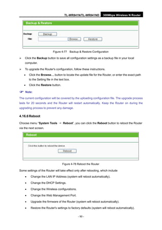 TL-WR841N/TL-WR841ND 300Mbps Wireless N Router
- 90 -
Figure 4-77 Backup & Restore Configuration
Click the Backup button to save all configuration settings as a backup file in your local
computer.
To upgrade the Router's configuration, follow these instructions.
• Click the Browse… button to locate the update file for the Router, or enter the exact path
to the Setting file in the text box.
• Click the Restore button.
Note:
The current configuration will be covered by the uploading configuration file. The upgrade process
lasts for 20 seconds and the Router will restart automatically. Keep the Router on during the
upgrading process to prevent any damage.
4.16.6 Reboot
Choose menu “System Tools → Reboot”, you can click the Reboot button to reboot the Router
via the next screen.
Figure 4-78 Reboot the Router
Some settings of the Router will take effect only after rebooting, which include
• Change the LAN IP Address (system will reboot automatically).
• Change the DHCP Settings.
• Change the Wireless configurations.
• Change the Web Management Port.
• Upgrade the firmware of the Router (system will reboot automatically).
• Restore the Router's settings to factory defaults (system will reboot automatically).
 