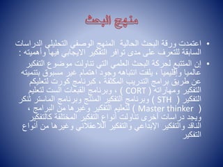 •
‫ا‬ ‫التحليلي‬ ‫الوصفي‬ ‫المنهج‬ ‫الحالية‬ ‫البحث‬ ‫ورقة‬ ‫اعتمدت‬
‫لدراسات‬
‫ف‬ ‫االيجابي‬ ‫التفكير‬ ‫توافر‬ ‫مدى‬ ‫على‬ ‫للتعرف‬ ‫السابقة‬
‫وأهميته‬ ‫يها‬
:
•
‫ال‬ ‫موضوع‬ ‫تناولت‬ ‫التي‬ ‫العلمي‬ ‫البحث‬ ‫لحركة‬ ‫المتتبع‬ ‫إن‬
‫تفكير‬
‫ب‬ ‫مسبوق‬ ‫غير‬ ‫اهتمام‬ ‫وجود‬ ‫انتباهه‬ ‫يلفت‬ ، ‫وإقليميا‬ ‫عالميا‬
‫تنميته‬
‫لتعل‬ ‫كورت‬ ‫كبرنامج‬ ، ‫المكثفة‬ ‫التدريب‬ ‫برامج‬ ‫طريق‬ ‫عن‬
‫يكم‬
‫ومهاراته‬ ‫التفكير‬
(
CORT
)
‫لتعليم‬ ‫الست‬ ‫القبعات‬ ‫وبرنامج‬ ،
‫التفكير‬
(
STH
)
‫وبرنامج‬ ‫المنتج‬ ‫التفكير‬ ‫وبرنامج‬
‫الم‬
‫ا‬
‫ست‬
‫ر‬
‫ثنكر‬
(
Master thinker
)
، ‫البرامج‬ ‫من‬ ‫وغيرها‬ ‫التفكير‬ ‫لتعليم‬
‫كالت‬ ‫المختلفة‬ ‫التفكير‬ ‫أنواع‬ ‫تناولت‬ ‫أخرى‬ ‫دراسات‬ ‫ويجد‬
‫فكير‬
‫وغيرها‬ ‫الالعقالني‬ ‫والتفكير‬ ‫اإلبداعي‬ ‫والتفكير‬ ‫الناقد‬
‫أنواع‬ ‫من‬
‫التفكير‬
 