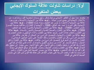 ‫أوال‬
:
‫اإليجابي‬ ‫السلوك‬ ‫عالقة‬ ‫تناولت‬ ‫دراسات‬
‫المتغيرات‬ ‫ببعض‬
•
‫الف‬ ‫شخصية‬ ‫بسمات‬ ‫وثيق‬ ٍ ‫بشكل‬ ‫يرتبط‬ ‫االيجابي‬ ‫التفكير‬ ‫أن‬ ‫سبق‬ ‫مما‬ ‫يتضح‬
‫بل‬ ، ‫ومشاعره‬ ‫رد‬
‫حياتنا‬ ‫شؤون‬ ‫جميع‬ ‫في‬ ‫االيجابية‬ ‫باألعمال‬
.
-
‫توجد‬
‫وع‬ ‫واالنبساط‬ ‫اإليجابية‬ ‫بين‬ ‫عالقة‬
‫وجود‬ ‫دم‬
‫واالنطواء‬ ‫اإليجابية‬ ‫بين‬ ‫عالقة‬
(
‫حمادة‬ ‫ولوله‬ ‫اللطيف‬ ‫عبد‬ ‫حسن‬
1998
. )
-
‫توجد‬
‫بين‬ ‫عالقة‬
‫الموت‬ ‫وقلق‬ ‫اإليجابية‬
(
،‫الخالق‬ ‫عبد‬ ‫أحمد‬
1998
.
-
‫اإليجابية‬
(
‫التفاؤل‬
)
‫الجسم‬ ‫بصحة‬ ‫وعالقتها‬
(
،‫الخضر‬ ‫عثمان‬
1999
. )
-
‫توجد‬
‫بالتدين‬ ‫واإليجابية‬ ‫التفاؤل‬ ‫بين‬ ‫عالقة‬
(
‫الخالق‬ ‫عبد‬ ‫احمد‬
،
1999
. )
-
‫توجد‬
‫بالسعادة‬ ‫والشعور‬ ‫والجسمية‬ ‫النفسية‬ ‫والصحة‬ ‫التفاؤل‬ ‫بين‬ ‫عالقة‬
.
-
‫تو‬
‫جد‬
‫عالقة‬
‫النوم‬ ‫عادات‬ ‫وانتظام‬ ‫التفاؤل‬ ‫بين‬
.
-
‫الوظيفي‬ ‫واألداء‬ ‫التفاؤل‬ ‫بين‬ ‫عالقة‬ ‫توجد‬
(
‫عثمان‬
‫الخضر‬
.)
-
‫توجد‬
‫الدراسي‬ ‫والتحصيل‬ ‫واإليجابية‬ ‫التفاؤل‬ ‫بين‬ ‫عالقة‬
:
‫عالق‬ ‫نفترض‬ ‫أن‬ ‫الممكن‬ ‫من‬
‫بين‬ ‫ة‬
‫الوج‬ ‫الجانبين‬ ‫مابين‬ ‫على‬ ‫اعتمادا‬ ‫وذلك‬ ،‫والتشاؤم‬ ‫التفاؤل‬ ‫من‬ ‫وكل‬ ‫الدراسي‬ ‫التحصيل‬
‫داني‬
(
‫والتشاؤم‬ ‫التفاؤل‬
)
‫والمعرفي‬
(
‫الدراسي‬ ‫التحصيل‬
)
‫عالقات‬ ‫من‬
.
-
‫توجد‬
‫التف‬ ‫بين‬ ‫عالقة‬
‫ودافع‬ ‫اؤل‬
‫اإلنجاز‬
:
‫الرغبة‬ ‫تحثه‬ ‫الذي‬ ‫األداء‬ ‫أو‬ ‫والنجاح‬ ‫التفوق‬ ‫مستوى‬ ‫من‬ ‫األداء‬ ‫هو‬ ‫لإلنجاز‬ ‫والدافع‬
‫في‬
‫إ‬ ‫حثيث‬ ‫سعي‬ ‫اإلنجاز‬ ‫دافع‬ ‫ففي‬ ،‫اإلنجاز‬ ‫ودافع‬ ‫بالتفاؤل‬ ‫ارتباطه‬ ‫أفترض‬ ‫وقد‬ ‫النجاح‬
‫ذلك‬ ‫تحقيق‬ ‫لى‬
‫النجاح‬
.
-
‫توجد‬
‫الضبط‬ ‫ومصدر‬ ‫التفاؤل‬ ‫بين‬ ‫عالقة‬
:
‫في‬ ‫التحكم‬ ‫موقع‬ ‫هو‬ ‫الضبط‬ ‫ومصدر‬
‫سلوك‬
،‫الشخص‬ ‫ذلك‬ ‫يدركه‬ ‫كما‬ ‫الفرد‬
-
‫وتوجد‬
‫والتفاؤل‬ ‫الخارجي‬ ‫الضبط‬ ‫مصدر‬ ‫بين‬ ‫عالقة‬
.
‫وت‬
‫شير‬
‫ف‬ ‫الفرد‬ ‫لدى‬ ‫أقوى‬ ‫ثقة‬ ‫هناك‬ ‫كان‬ ‫التفاعل‬ ‫مقياس‬ ‫على‬ ‫ألدرجه‬ ‫ارتفعت‬ ‫كلما‬ ‫إنه‬ ‫الدراسات‬
‫مصدر‬ ‫ي‬
‫أفعاله‬ ‫في‬ ‫الداخلي‬ ‫الضبط‬
.
 