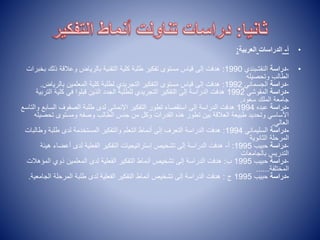 •
‫أ‬
-
‫الدراسات‬
‫العربية‬
:
•
-
‫دراسة‬
‫النقشبندي‬
1990
:
‫ذل‬ ‫وعالقة‬ ‫بالرياض‬ ‫التقنية‬ ‫كلية‬ ‫طلبة‬ ‫تفكير‬ ‫مستوى‬ ‫قياس‬ ‫إلى‬ ‫هدفت‬
‫بخبرات‬ ‫ك‬
‫وتحصيله‬ ‫الطالب‬
-
‫دراسة‬
‫الجسماني‬
1992
:
‫بالري‬ ‫المعلمين‬ ‫كلية‬ ‫لطلبة‬ ‫التجريدي‬ ‫التفكير‬ ‫مستوى‬ ‫قياس‬ ‫إلى‬ ‫هدفت‬
‫اض‬
.
-
‫دراسة‬
‫المقوشي‬
1992
‫كلي‬ ‫في‬ ‫قبلوا‬ ‫الذين‬ ‫الجدد‬ ‫للطلبة‬ ‫التجريدي‬ ‫التفكير‬ ‫إلى‬ ‫الدراسة‬ ‫هدفت‬
‫التربية‬ ‫ة‬
‫سعود‬ ‫الملك‬ ‫جامعة‬
.
-
‫دراسة‬
‫عبده‬
1994
‫الس‬ ‫الصفوف‬ ‫طلبة‬ ‫لدى‬ ‫اإلنمائي‬ ‫التفكير‬ ‫تطور‬ ‫استقصاء‬ ‫إلى‬ ‫الدراسة‬ ‫هدفت‬
‫والتاسع‬ ‫ابع‬
‫تح‬ ‫ومستوى‬ ‫وصفه‬ ‫الطالب‬ ‫جنس‬ ‫من‬ ‫وكل‬ ‫القدرات‬ ‫هذه‬ ‫تطور‬ ‫بين‬ ‫العالقة‬ ‫طبيعة‬ ‫وتحديد‬ ‫األساسي‬
‫صيله‬
‫العالي‬
.
-
‫دراسة‬
‫السليماني‬
1994
:
‫و‬ ‫طلبة‬ ‫لدى‬ ‫المستخدمة‬ ‫والتفكير‬ ‫التعلم‬ ‫أنماط‬ ‫إلى‬ ‫التعرف‬ ‫الدراسة‬ ‫هدفت‬
‫طالبات‬
‫الثانوية‬ ‫المرحلة‬
-
‫دراسة‬
‫حبيب‬
1995
:
‫أ‬
-
‫ه‬ ‫أعضاء‬ ‫لدى‬ ‫الفعلية‬ ‫التفكير‬ ‫إستراتيجيات‬ ‫تشخيص‬ ‫إلى‬ ‫الدراسة‬ ‫هدفت‬
‫يئة‬
‫بالجامعات‬ ‫التدريس‬
-
‫دراسة‬
‫حبيب‬
1995
‫ب‬
:
‫الم‬ ‫ذوي‬ ‫المعلمين‬ ‫لدى‬ ‫الفعلية‬ ‫التفكير‬ ‫أنماط‬ ‫تشخيص‬ ‫إلى‬ ‫الدراسة‬ ‫هدفت‬
‫ؤهالت‬
‫المختلفة‬
......
-
‫دراسة‬
‫حبيب‬
1995
‫ج‬
:
‫الج‬ ‫المرحلة‬ ‫طلبة‬ ‫لدى‬ ‫الفعلية‬ ‫التفكير‬ ‫أنماط‬ ‫تشخيص‬ ‫إلى‬ ‫الدراسة‬ ‫هدفت‬
‫امعية‬
.
 