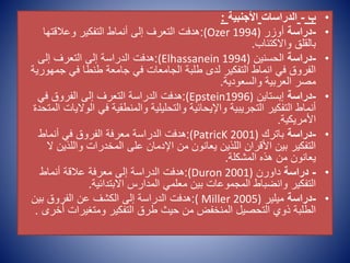 •
‫ب‬
-
‫الدراسات‬
‫األجنبية‬
:
•
-
‫دراسة‬
‫أوزر‬
(Ozer 1994)
:
‫وعالقتها‬ ‫التفكير‬ ‫أنماط‬ ‫إلى‬ ‫التعرف‬ ‫هدفت‬
‫واالكتئاب‬ ‫بالقلق‬
.
•
-
‫دراسة‬
‫الحسنين‬
(Elhassanein 1994)
:
‫إلى‬ ‫التعرف‬ ‫إلى‬ ‫الدراسة‬ ‫هدفت‬
‫جم‬ ‫في‬ ‫طنطا‬ ‫جامعة‬ ‫في‬ ‫الجامعات‬ ‫طلبة‬ ‫لدى‬ ‫التفكير‬ ‫انماط‬ ‫في‬ ‫الفروق‬
‫هورية‬
‫والسعودية‬ ‫العربية‬ ‫مصر‬
.
•
-
‫دراسة‬
‫إبستاين‬
(Epstein1996)
:
‫في‬ ‫الفروق‬ ‫إلى‬ ‫التعرف‬ ‫الدراسة‬ ‫هدفت‬
‫ا‬ ‫في‬ ‫والمنطقية‬ ‫والتحليلية‬ ‫واإليحائية‬ ‫التجريبية‬ ‫التفكير‬ ‫أنماط‬
‫المتحدة‬ ‫لواليات‬
‫األمريكية‬
.
•
-
‫دراسة‬
‫باترك‬
(PatricK 2001)
:
‫أنماط‬ ‫في‬ ‫الفروق‬ ‫معرفة‬ ‫الدراسة‬ ‫هدفت‬
‫واللذي‬ ‫المخدرات‬ ‫على‬ ‫اإلدمان‬ ‫من‬ ‫يعانون‬ ‫اللذين‬ ‫األقران‬ ‫بين‬ ‫التفكير‬
‫ال‬ ‫ن‬
‫المشكلة‬ ‫هذه‬ ‫من‬ ‫يعانون‬
.
•
-
‫دراسة‬
‫داورن‬
(Duron 2001)
:
‫أنماط‬ ‫عالقة‬ ‫معرفة‬ ‫إلى‬ ‫الدراسة‬ ‫هدفت‬
‫االبتدائية‬ ‫المدارس‬ ‫معلمي‬ ‫بين‬ ‫المجموعات‬ ‫وانضباط‬ ‫التفكير‬
.
•
-
‫دراسة‬
‫ميلير‬
( Miller 2005)
:
‫بين‬ ‫الفروق‬ ‫عن‬ ‫الكشف‬ ‫إلى‬ ‫الدراسة‬ ‫هدفت‬
‫أ‬ ‫ومتغيرات‬ ‫التفكير‬ ‫طرق‬ ‫حيث‬ ‫من‬ ‫المنخفض‬ ‫التحصيل‬ ‫ذوي‬ ‫الطلبة‬
‫خرى‬
.
 