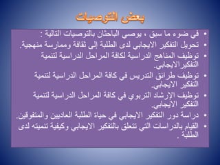 •
‫التالي‬ ‫بالتوصيات‬ ‫الباحثان‬ ‫يوصي‬ ، ‫سبق‬ ‫ما‬ ‫ضوء‬ ‫في‬
‫ة‬
:
•
‫وممارس‬ ‫ثقافة‬ ‫إلى‬ ‫الطلبة‬ ‫لدى‬ ‫االيجابي‬ ‫التفكير‬ ‫تحويل‬
‫منهجية‬ ‫ة‬
.
•
‫لتنمية‬ ‫الدراسية‬ ‫المراحل‬ ‫لكافة‬ ‫الدراسية‬ ‫المناهج‬ ‫توظيف‬
‫التفكيرااليجابي‬
.
•
‫لتنم‬ ‫الدراسية‬ ‫المراحل‬ ‫كافة‬ ‫في‬ ‫التدريس‬ ‫طرائق‬ ‫توظيف‬
‫ية‬
‫االيجابي‬ ‫التفكير‬
.
•
‫لتن‬ ‫الدراسية‬ ‫المراحل‬ ‫كافة‬ ‫في‬ ‫التربوي‬ ‫اإلرشاد‬ ‫توظيف‬
‫مية‬
‫االيجابي‬ ‫التفكير‬
.
•
‫و‬ ‫العاديين‬ ‫الطلبة‬ ‫حياة‬ ‫في‬ ‫االيجابي‬ ‫التفكير‬ ‫دور‬ ‫دراسة‬
‫المتفوقين‬
.
•
‫وك‬ ‫االيجابي‬ ‫بالتفكير‬ ‫تتعلق‬ ‫التي‬ ‫بالدراسات‬ ‫القيام‬
‫لدى‬ ‫تنميته‬ ‫يفية‬
‫الطلبة‬
.
 