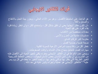 •
‫ب‬ ‫العمل‬ ‫بيئة‬ ‫ويعزز‬ ، ‫العالي‬ ‫األداء‬ ‫سر‬ ‫وهو‬ ، ‫األفضل‬ ‫استنباط‬ ‫على‬ ‫الباعث‬ ‫هو‬
‫االنفتاح‬
‫والثقة‬ ‫والصدق‬
.
•
-
‫وأن‬ ، ‫أكثر‬ ‫وتستمتع‬ ، ‫أقل‬ ‫بشكل‬ ‫تقلق‬ ‫أن‬ ‫يعني‬ ً‫ا‬‫إيجابي‬ ً‫ا‬‫مفكر‬ ‫تكون‬ ‫أن‬
‫تنظر‬
‫زيادة‬
‫فترة‬
‫الحياة‬ ‫قيد‬ ‫على‬ ‫الفرد‬ ‫بقاء‬
.
•
‫االكتئاب‬ ‫من‬ ‫منخفضة‬ ‫معدالت‬
.
•
‫واألسى‬ ‫الحزن‬ ‫من‬ ‫متدنية‬ ‫مستويات‬
.
•
‫الشائع‬ ‫للزكام‬ ‫أكبر‬ ‫مقاومة‬
.
•
‫أفضل‬ ‫وجسدية‬ ‫نفسية‬ ‫صحة‬
.
•
‫القلبية‬ ‫الدموية‬ ‫األوعية‬ ‫أمراض‬ ‫بسبب‬ ‫وفاة‬ ‫من‬ ‫أقل‬ ‫خطر‬
.
•
‫الضغوطات‬ ‫وأوقات‬ ‫الشدائد‬ ‫خالل‬ ‫بنجاح‬ ‫للتعامل‬ ‫أفضل‬ ‫مهارات‬
.
•
‫الحي‬ ‫لتغيير‬ ‫يكفي‬ ‫بمفرده‬ ‫اإليجابي‬ ‫التفكير‬ ‫أن‬ ‫في‬ ‫اإلفراط‬ ‫عدم‬ ‫وينبغي‬
‫فإنه‬ ‫األفضل‬ ‫إلى‬ ‫اة‬
‫التد‬ ‫الخطط‬ ‫وبعض‬ ، ‫االستراتيجيات‬ ‫بعض‬ ‫اإلنسان‬ ‫لدى‬ ‫يكون‬ ‫أن‬ ‫الضروري‬ ‫من‬
‫ريجية‬
‫يف‬ ‫ما‬ ‫لتغيير‬ ً‫ا‬‫وأيض‬ ، ‫بها‬ ‫يشعر‬ ‫والتي‬، ‫بها‬ ‫يفكر‬ ‫التي‬ ‫الطريقة‬ ‫لتغيير‬
‫يمر‬ ‫يوم‬ ‫كل‬ ‫في‬ ‫عله‬
‫عليه‬
" "
‫ذاته‬ ‫حد‬ ‫في‬ ‫غاية‬ ‫وليس‬ ‫وإجراء‬ ‫عملية‬ ‫هو‬ ‫اإليجابي‬ ‫فالتفكير‬
.
 