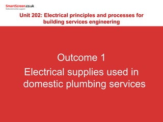 Outcome 1
Electrical supplies used in
domestic plumbing services
Unit 202: Electrical principles and processes for
building services engineering
 