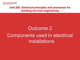 Outcome 2
Components used in electrical
installations
Unit 202: Electrical principles and processes for
building services engineering
 