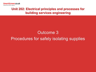Outcome 3
Procedures for safely isolating supplies
Unit 202: Electrical principles and processes for
building services engineering
 