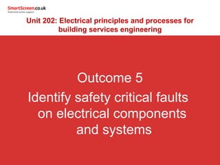 Outcome 5
Identify safety critical faults
on electrical components
and systems
Unit 202: Electrical principles and processes for
building services engineering
 