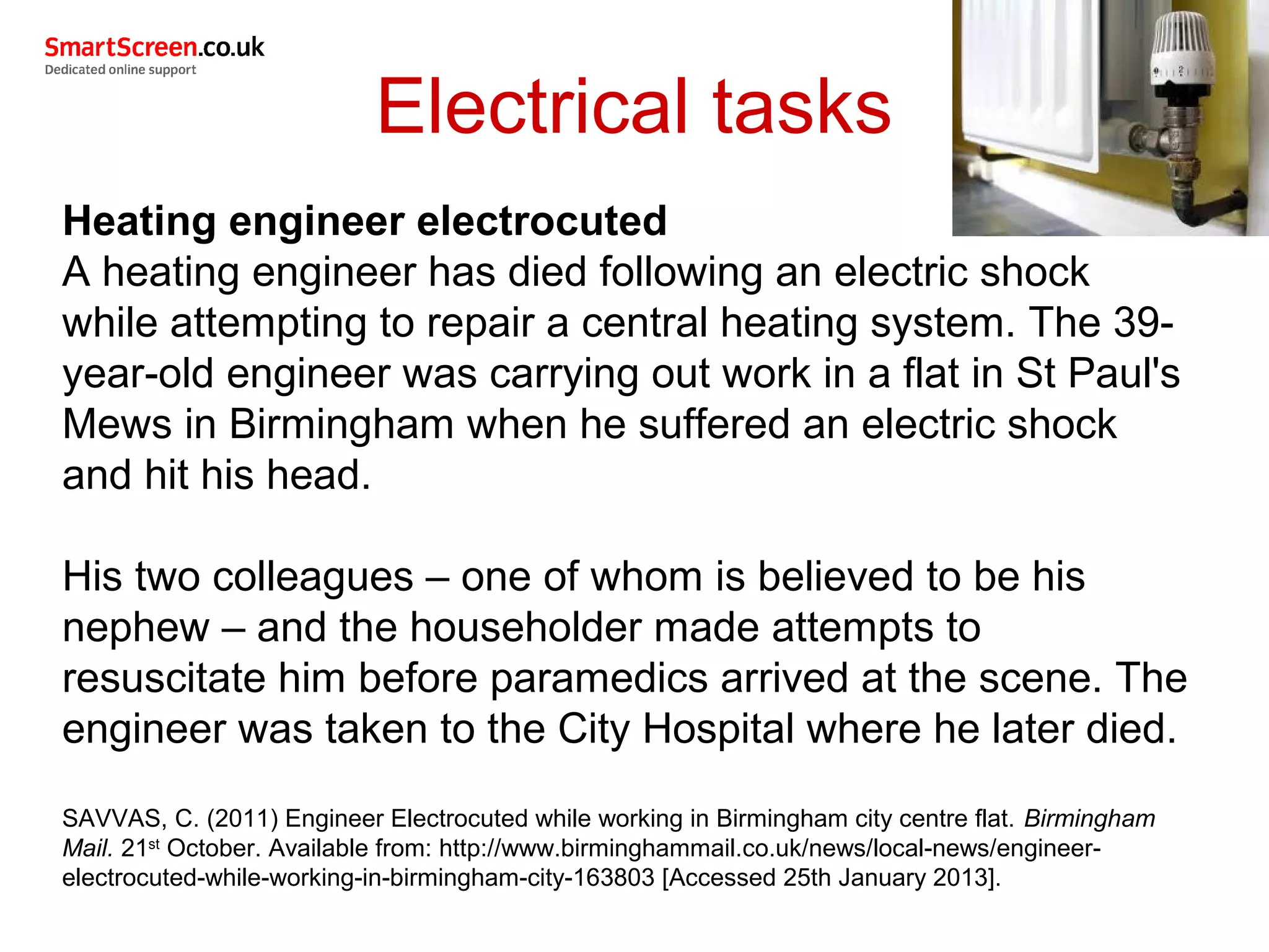 Electrical tasks
Heating engineer electrocuted
A heating engineer has died following an electric shock
while attempting to repair a central heating system. The 39-
year-old engineer was carrying out work in a flat in St Paul's
Mews in Birmingham when he suffered an electric shock
and hit his head.
His two colleagues – one of whom is believed to be his
nephew – and the householder made attempts to
resuscitate him before paramedics arrived at the scene. The
engineer was taken to the City Hospital where he later died.
SAVVAS, C. (2011) Engineer Electrocuted while working in Birmingham city centre flat. Birmingham
Mail. 21st
October. Available from: http://www.birminghammail.co.uk/news/local-news/engineer-
electrocuted-while-working-in-birmingham-city-163803 [Accessed 25th January 2013].
 