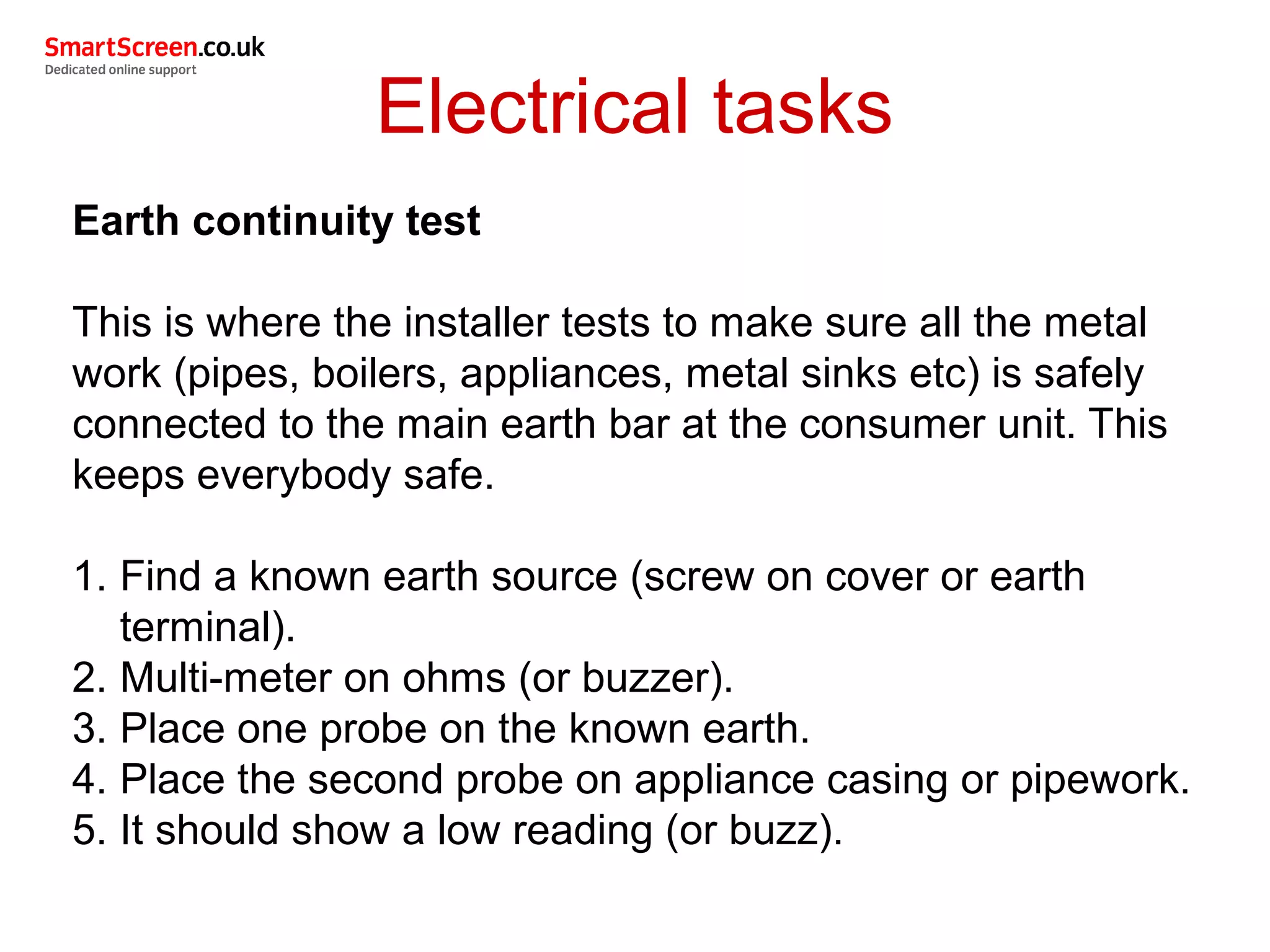 Electrical tasks
Earth continuity test
This is where the installer tests to make sure all the metal
work (pipes, boilers, appliances, metal sinks etc) is safely
connected to the main earth bar at the consumer unit. This
keeps everybody safe.
1. Find a known earth source (screw on cover or earth
terminal).
2. Multi-meter on ohms (or buzzer).
3. Place one probe on the known earth.
4. Place the second probe on appliance casing or pipework.
5. It should show a low reading (or buzz).
 