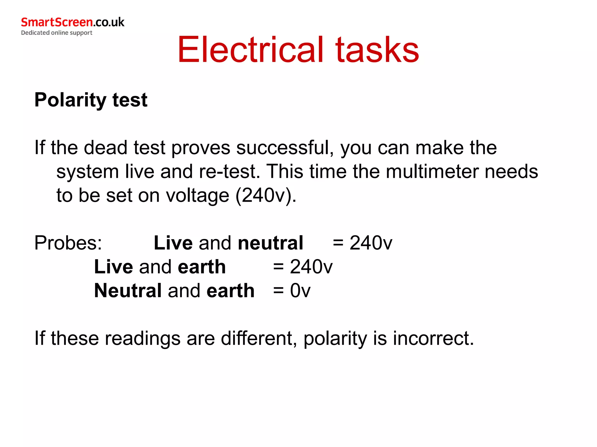 Electrical tasks
Polarity test
If the dead test proves successful, you can make the
system live and re-test. This time the multimeter needs
to be set on voltage (240v).
Probes: Live and neutral = 240v
Live and earth = 240v
Neutral and earth = 0v
If these readings are different, polarity is incorrect.
 