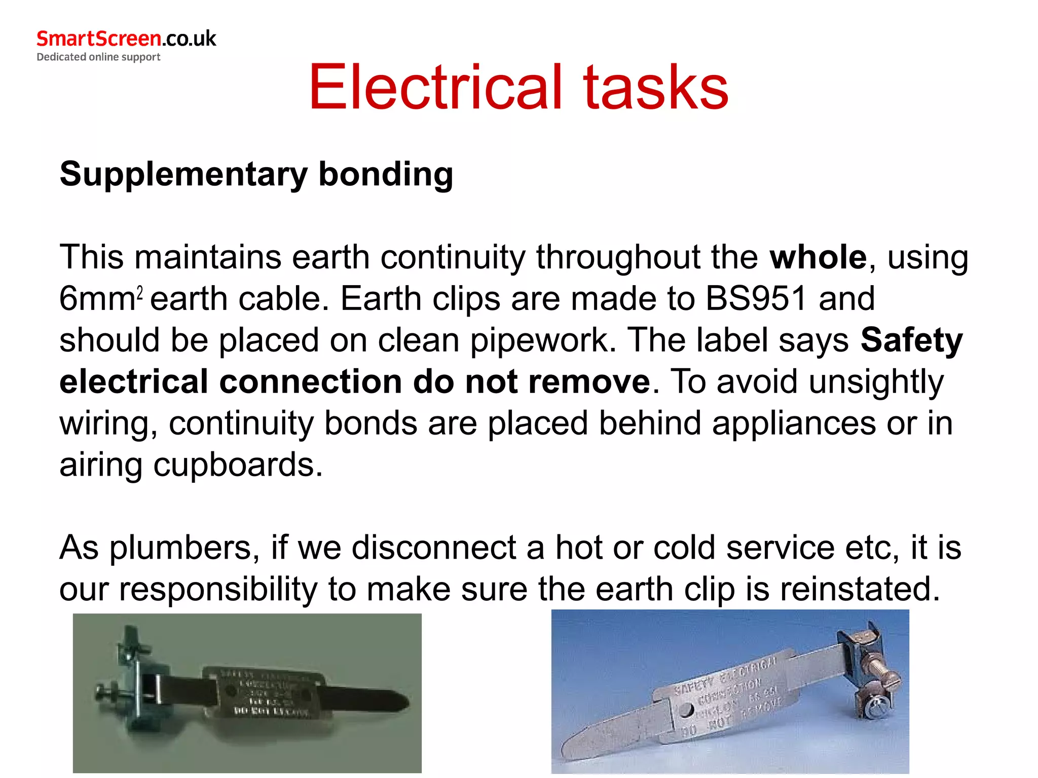 Electrical tasks
Supplementary bonding
This maintains earth continuity throughout the whole, using
6mm2
earth cable. Earth clips are made to BS951 and
should be placed on clean pipework. The label says Safety
electrical connection do not remove. To avoid unsightly
wiring, continuity bonds are placed behind appliances or in
airing cupboards.
As plumbers, if we disconnect a hot or cold service etc, it is
our responsibility to make sure the earth clip is reinstated.
 