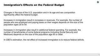 5
Changes in the size of the U.S. population and in its age and sex composition
significantly affect the federal budget.
Increases in immigration result in increases in revenues. For example, the number of
people who are employed and paying taxes on their wages depends on the size of the
population ages 25 to 54.
Increases in immigration also result in additional federal spending. For example, the
number of beneficiaries of some federal programs (including Social Security and
Medicare) depends on the size of the population age 65 or older.
In CBO’s estimation, the net effect of increased immigration is to reduce federal deficits.
Immigration’s Effects on the Federal Budget
 