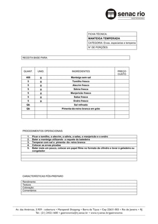 FICHA TÉCNICA:
                                                             MANTEIGA TEMPERADA
                                                             CATEGORIA: Ervas, especiarias e temperos
                                                             N° DE PORÇÕES:



RECEITA BASE PARA:




QUANT.         UNID.                       INGREDIENTES                              PREÇO
                                                                                     CUSTO
   400          g                         Manteiga sem sal
    5           g                          Tomilho fresco
    5           g                           Alecrim fresco
    5           g                            Sálvia fresca
    5           g                         Manjericão fresco
    5           g                            Salsa fresca
    5           g                            Endro fresco
   Qb                                        Sal refinado
   Qb                             Pimenta-do-reino branca em grão




PROCEDIMENTOS OPERACIONAIS

    1.   Picar o tomilho, o alecrim, a sálvia, a salsa, o manjericão e o endro
    2.   Bater a manteiga utilizando a raquete da batedeira
    3.   Temperar com sal e pimenta- do- reino branca
    4.   Colocar as ervas picadas
    5.   Bater mais um pouco, colocar em papel filme no formato de cilindro e levar à geladeira ou
         congelador




CARACTERÍSTICAS PÓS-PREPARO

Rendimento:
Textura:
Coloração:
Comentários:
 