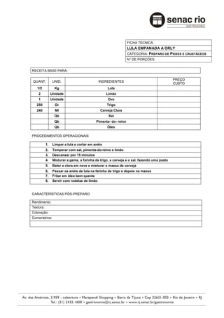 FICHA TÉCNICA:
                                                                 LULA EMPANADA A ORLY
                                                                 CATEGORIA: PREPARO DE PEIXES E CRUSTÁCEOS
                                                                 N° DE PORÇÕES:


RECEITA BASE PARA:

                                                                                             PREÇO
QUANT.           UNID.                        INGREDIENTES
                                                                                             CUSTO
   1/2            Kg                               Lula
    2           Unidade                            Limão
    1           Unidade                             Ovo
   250            Gr                               Trigo
   240            Ml                           Cerveja Clara
                  Qb                                Sal
                  Qb                        Pimenta- do- reino
                  Qb                               Óleo

PROCEDIMENTOS OPERACIONAIS

           1.    Limpar a lula e cortar em anéis
           2.    Temperar com sal, pimenta-do-reino e limão
           3.    Descansar por 15 minutos
           4.    Misturar a gema, a farinha de trigo, a cerveja e o sal, fazendo uma pasta
           5.    Bater a clara em neve e misturar a massa de cerveja
           6.    Passar os anéis de lula na farinha de trigo e depois na massa
           7.    Fritar em óleo bem quente
           8.    Servir com rodelas de limão


CARACTERÍSTICAS PÓS-PREPARO

Rendimento:
Textura:
Coloração:
Comentários:
 