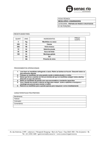 FICHA TÉCNICA:
                                                            MEXILHÕES A MARINHEIRA
                                                            CATEGORIA: PREPARO DE PEIXES E CRUSTÁCEOS
                                                            N° DE PORÇÕES:




RECEITA BASE PARA:

                                                                                  PREÇO
 QUANT.        UNID.                    INGREDIENTES
                                                                                  CUSTO
     3          Kg                    Mexilhões na casca
   250          Gr                          Cebola
   500          Ml                       Vinho branco
    15          Gr                      Salsinha picada
    30          Ml                       Suco de limão
   120          Gr                      Manteiga gelada
                Qb                            Sal
                Qb                      Pimenta do reino




PROCEDIMENTOS OPERACIONAIS

    1.   Lave bem os mexilhões esfregando a casca. Retire as barbas se houver. Descarte todos os
         que estiverem abertos
    2.   Coloque os mexilhões em uma panela e junte a cebola picada e o vinho.
    3.   Deixe que ferva e cozinhe em fervura branda até que os mexilhões estejam todos abertos.
         Descarte os que não abriram.
    4.   Retire os mexilhões da panela com uma escumadeira e mantenha aquecidos
    5.   Coe o liquido da cocção e retorne ao fogo para reduzir. Junte a salsinha e incorpore a
         manteiga aos poucos para montar o molho
    6.   Retorne os mexilhões para a panela apenas para reaquecer e sirva imediatamente



CARACTERÍSTICAS PÓS-PREPARO

Rendimento:
Textura:
Coloração:
Comentários:
 