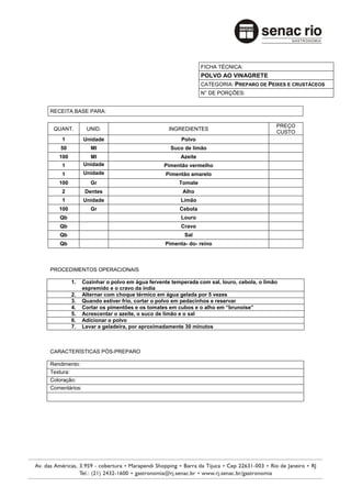 FICHA TÉCNICA:
                                                             POLVO AO VINAGRETE
                                                             CATEGORIA: PREPARO DE PEIXES E CRUSTÁCEOS
                                                             N° DE PORÇÕES:


RECEITA BASE PARA:

                                                                                         PREÇO
 QUANT.         UNID.                           INGREDIENTES
                                                                                         CUSTO
    1          Unidade                               Polvo
    50            Ml                             Suco de limão
   100           Ml                                 Azeite
    1          Unidade                        Pimentão vermelho
    1          Unidade                         Pimentão amarelo
   100            Gr                                Tomate
    2           Dentes                               Alho
    1          Unidade                              Limão
   100            Gr                                Cebola
   Qb                                                Louro
   Qb                                                Cravo
   Qb                                                 Sal
   Qb                                         Pimenta- do- reino



PROCEDIMENTOS OPERACIONAIS

         1.    Cozinhar o polvo em água fervente temperada com sal, louro, cebola, o limão
               espremido e o cravo da índia
         2.    Alternar com choque térmico em água gelada por 5 vezes
         3.    Quando estiver frio, cortar o polvo em pedacinhos e reservar
         4.    Cortar os pimentões e os tomates em cubos e o alho em “brunoise”
         5.    Acrescentar o azeite, o suco de limão e o sal
         6.    Adicionar o polvo
         7.    Levar a geladeira, por aproximadamente 30 minutos



CARACTERÍSTICAS PÓS-PREPARO

Rendimento:
Textura:
Coloração:
Comentários:
 