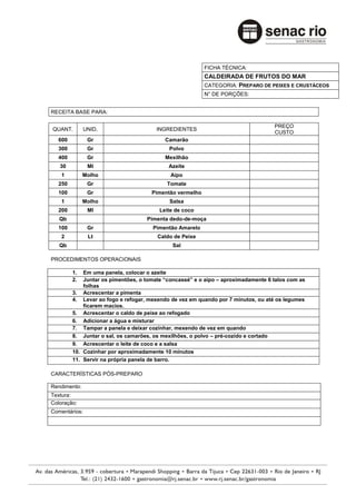 FICHA TÉCNICA:
                                                         CALDEIRADA DE FRUTOS DO MAR
                                                         CATEGORIA: PREPARO DE PEIXES E CRUSTÁCEOS
                                                         N° DE PORÇÕES:


RECEITA BASE PARA:

                                                                                  PREÇO
QUANT.         UNID.                   INGREDIENTES
                                                                                  CUSTO
  600           Gr                        Camarão
  300           Gr                         Polvo
  400           Gr                        Mexilhão
   30           Ml                         Azeite
    1         Molho                         Aipo
  250           Gr                        Tomate
  100           Gr                   Pimentão vermelho
    1         Molho                        Salsa
  200           Ml                      Leite de coco
   Qb                              Pimenta dedo-de-moça
  100           Gr                   Pimentão Amarelo
    2           Lt                     Caldo de Peixe
   Qb                                        Sal

PROCEDIMENTOS OPERACIONAIS

        1.  Em uma panela, colocar o azeite
        2.  Juntar os pimentões, o tomate “concassé” e o aipo – aproximadamente 6 talos com as
            folhas
        3. Acrescentar a pimenta
        4. Levar ao fogo e refogar, mexendo de vez em quando por 7 minutos, ou até os legumes
            ficarem macios.
        5. Acrescentar o caldo de peixe ao refogado
        6. Adicionar a água e misturar
        7. Tampar a panela e deixar cozinhar, mexendo de vez em quando
        8. Juntar o sal, os camarões, os mexilhões, o polvo – pré-cozido e cortado
        9. Acrescentar o leite de coco e a salsa
        10. Cozinhar por aproximadamente 10 minutos
        11. Servir na própria panela de barro.

CARACTERÍSTICAS PÓS-PREPARO

Rendimento:
Textura:
Coloração:
Comentários:
 