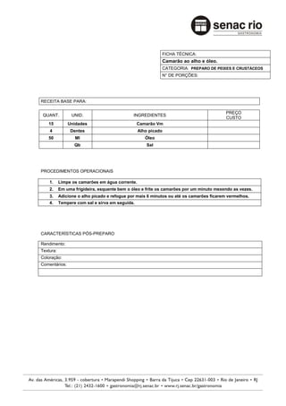 FICHA TÉCNICA:
                                                           Camarão ao alho e óleo.
                                                           CATEGORIA: PREPARO DE PEIXES E CRUSTÁCEOS
                                                           N° DE PORÇÕES:




RECEITA BASE PARA:

                                                                                         PREÇO
 QUANT.          UNID.                        INGREDIENTES
                                                                                         CUSTO
   15          Unidades                          Camarão Vm
    4           Dentes                           Alho picado
   50             Ml                                Óleo
                  Qb                                 Sal




PROCEDIMENTOS OPERACIONAIS

    1.     Limpe os camarões em água corrente.
    2.     Em uma frigideira, esquente bem o óleo e frite os camarões por um minuto mexendo as vezes.
    3.     Adicione o alho picado e refogue por mais 6 minutos ou até os camarões ficarem vermelhos.
    4.     Tempere com sal e sirva em seguida.




CARACTERÍSTICAS PÓS-PREPARO

Rendimento:
Textura:
Coloração:
Comentários:
 