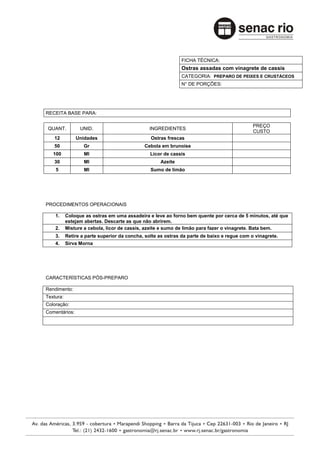 FICHA TÉCNICA:
                                                             Ostras assadas com vinagrete de cassis
                                                             CATEGORIA: PREPARO DE PEIXES E CRUSTÁCEOS
                                                             N° DE PORÇÕES:




RECEITA BASE PARA:

                                                                                             PREÇO
 QUANT.          UNID.                         INGREDIENTES
                                                                                             CUSTO
   12          Unidades                         Ostras frescas
   50              Gr                        Cebola em brunoise
   100             Ml                           Licor de cassis
   30              Ml                               Azeite
    5              Ml                           Sumo de limão




PROCEDIMENTOS OPERACIONAIS

    1.     Coloque as ostras em uma assadeira e leve ao forno bem quente por cerca de 5 minutos, até que
           estejam abertas. Descarte as que não abrirem.
    2.     Misture a cebola, licor de cassis, azeite e sumo de limão para fazer o vinagrete. Bata bem.
    3.     Retire a parte superior da concha, solte as ostras da parte de baixo e regue com o vinagrete.
    4.     Sirva Morna




CARACTERÍSTICAS PÓS-PREPARO

Rendimento:
Textura:
Coloração:
Comentários:
 