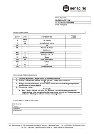 FICHA TÉCNICA:
                                                              FILÉ WELLINGTON
                                                              CATEGORIA: CHARCUTARIA
                                                              N° DE PORÇÕES:




RECEITA BASE PARA:

                                                                                    PREÇO
 QUANT.        UNID.                      INGREDIENTES
                                                                                    CUSTO
                Peça
     1                                      Filé mignon
                peq.
     1           kg                    Massa folhada pronta
    Qb                                          Sal
    Qb                                   Pimenta-do-Reino
                                            DUXELLES:
   400           g                      Champignon fresco
   100           g                       Manteiga sem sal
    1/2        Molho                           Salsa
   100           ml                     Vinho branco seco
   100           g                            Cebola
     1           un                             ovo
   200           g                        Farinha de trigo




PROCEDIMENTOS OPERACIONAIS

    1.    Limpar a peça de filé e temperar com sal e pimenta, reservar
    2.    Grelhar o filé na chapa até ficar dourado por fora e cru por dentro, reservar
                                                Duxelles:
    1.    Refogar a cebola na manteiga, quando estiver cozida adicionar o champignon picado e o
          vinho branco até reduzir e secar
    2.    Acrescentar a salsa
                                               Finalização:
          1. Abrir a massa folhada, não muito fina, e colocar o duxelle de champignon sobre a
              massa. Colocar o filé grelhado e frio. Fechar a massa, pincelar com uma gema e assar
              em forno a 200°. Espere esfriar e corte em rodelas grossas.



CARACTERÍSTICAS PÓS-PREPARO

Rendimento:
Textura:
Coloração:
Comentários:
 
