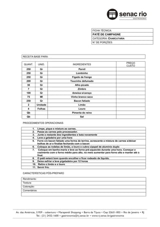 FICHA TÉCNICA:
                                                               PATÊ DE CAMPAGNE
                                                               CATEGORIA: CHARCUTARIA
                                                               N° DE PORÇÕES:




RECEITA BASE PARA:

                                                                                          PREÇO
 QUANT.          UNID.                      INGREDIENTES
                                                                                          CUSTO
   250            Gr                             Pernil
   250            Gr                           Lombinho
   250            Gr                        Fígado de frango
   200            Gr                      Toucinho defumado
   30             Gr                          Alho picado
    7             Gr                             Zimbro
   100            Gr                        Ameixa s/caroço
   75             Ml                       Vinho branco seco
   250            Gr                         Bacon fatiado
    2           Unidade                          Limão
    4           Folhas                           Louro
   Qb                                       Pimenta do reino
   Qb                                              Sal

PROCEDIMENTOS OPERACIONAIS

           1.  Limpe, pique e misture as carnes.
           2.  Passe as carnes pelo processador.
           3.  Junte o restante dos ingredientes e bata novamente
           4.  Leve a geladeira por uma hora
           5.  Forre c/o bacon fatiado uma forma de terrine, acrescente a mistura de carnes s/deixar
               bolhas de ar e finalize fechando com o bacon
           6. Coloque as rodelas de limão, o louro e cubra c/papel de alumínio duplo
           7. Coloque em banho-maria e leve ao forno pré-aquecido durante uma hora. Começar o
               cozimento com o forno médio para alto, no meio aumentar para forno alto e manter até o
               final.
           8. O patê estará bom quando encolher e ficar rodeado de liquido.
           9. Deixe esfriar e leve p/geladeira por 12 horas
           10. Retire o limão e o louro
           11. Servir frio.

CARACTERÍSTICAS PÓS-PREPARO

Rendimento:
Textura:
Coloração:
Comentários:
 
