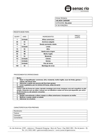 FICHA TÉCNICA:
                                                           SALADA CAESAR
                                                           CATEGORIA: SALADAS
                                                           N° DE PORÇÕES:



RECEITA BASE PARA:

                                                                                   PREÇO
QUANT.         UNID.                   INGREDIENTES
                                                                                   CUSTO
    1        Unidade                  Alface americana
   40           Gr                    Anchova salgada
   75           Gr                 Queijo parmesão ralado
    1        Unidade                       Limão
   15           Gr                          Alho
   300          Ml                   Azeite extra virgem
   50           Ml                      Molho Inglês
   30           Gr                        Mostarda
   1/2       Unidade                       Cebola
    2        Unidade                       Gemas
    1        Unidade                    Pão de forma
   100          Gr                    Manteiga de ervas




PROCEDIMENTOS OPERACIONAIS

    Molho:
    1. Bater no liquidificador: anchovas, alho, mostarda, molho inglês, suco do limão, gemas e
        cebola, até triturar bem
    2. Adicionar o azeite aos poucos até ficar bem grosso
    3. Levar a geladeira, por no mínimo 24 horas, antes de servir
    Croûtons:
    Cortar o pão de forma em cubos; derreter manteiga com ervas; temperar com sal e espalhar no pão
    picado, mexendo com as mãos; colocar em um tabuleiro e assar em forno pré-aquecido, por cerca
    de 25 minutos ou até estarem crocantes
    Finalização:
    1. Rasgar manualmente a alface crespa e a alface americana e incorporar ao molho
    2. Misturar o queijo ralado na salada
    3. Adicionar os croutons




CARACTERÍSTICAS PÓS-PREPARO

Rendimento:
Textura:
Coloração:
Comentários:
 