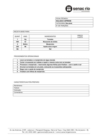 FICHA TÉCNICA:
                                                              SALADA CAPRESE
                                                              CATEGORIA: SALADAS
                                                              N° DE PORÇÕES:


RECEITA BASE PARA:

                                                                                           PREÇO
 QUANT.        UNID.                          INGREDIENTES
                                                                                           CUSTO
    1            Kg                               Tomates
   500           Gr                        Mussarela de búfala
    2          Molho                             Manjericão
   200           Ml                        Azeite extra virgem
   Qb                                               Sal



PROCEDIMENTOS OPERACIONAIS

    1.     Lavar os tomates e o manjericão em água clorada
    2.     Cortar a mussarela em rodelas e repetir o mesmo corte com os tomates
    3.     Processar o manjericão – reservando algumas folhas para finalizar – com o azeite e sal
    4.     Arrumar os tomates em um prato, colocando as mussarelas sobrepostas
    5.     Regar com o azeite de manjericão
    6.     Finalizar com folhas de manjericão.




CARACTERÍSTICAS PÓS-PREPARO

Rendimento:
Textura:
Coloração:
Comentários:
 
